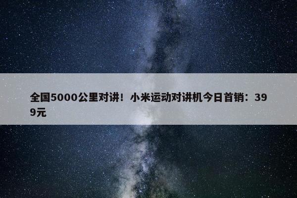 全国5000公里对讲！小米运动对讲机今日首销：399元