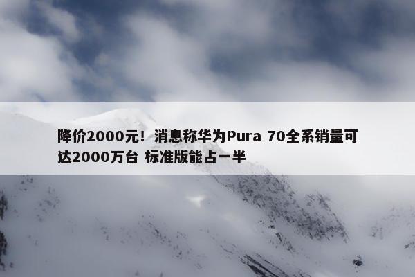 降价2000元！消息称华为Pura 70全系销量可达2000万台 标准版能占一半