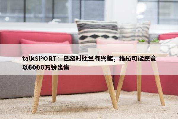 talkSPORT：巴黎对杜兰有兴趣，维拉可能愿意以6000万镑出售