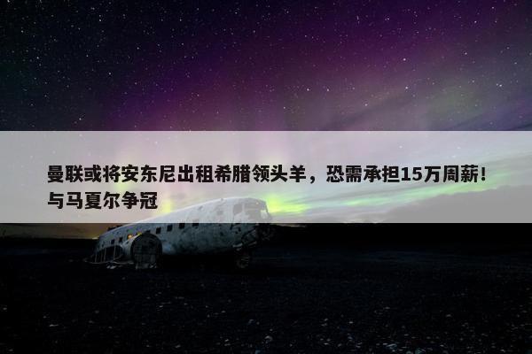 曼联或将安东尼出租希腊领头羊，恐需承担15万周薪！与马夏尔争冠