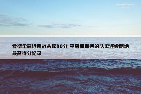 爱德华兹近两战共砍90分 平唐斯保持的队史连续两场最高得分纪录