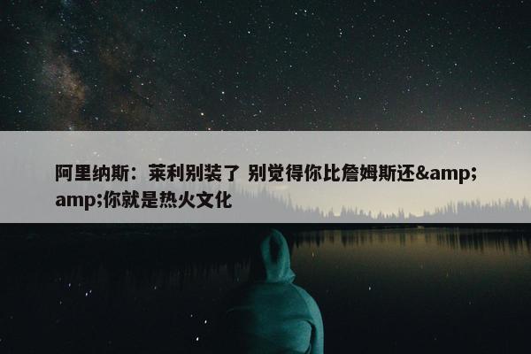 阿里纳斯：莱利别装了 别觉得你比詹姆斯还&amp;你就是热火文化