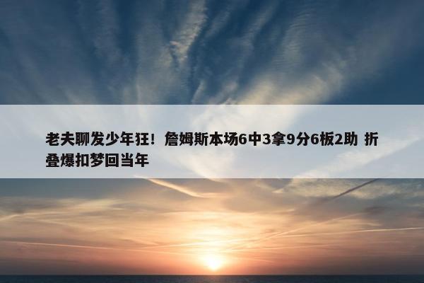 老夫聊发少年狂！詹姆斯本场6中3拿9分6板2助 折叠爆扣梦回当年