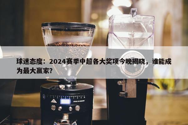 球迷态度：2024赛季中超各大奖项今晚揭晓，谁能成为最大赢家？