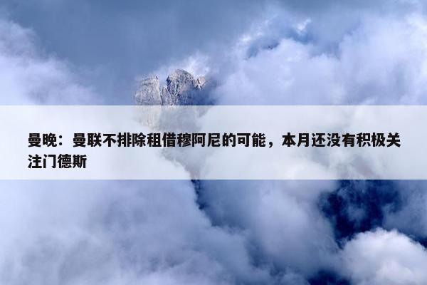 曼晚：曼联不排除租借穆阿尼的可能，本月还没有积极关注门德斯