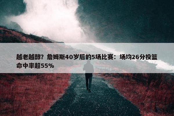 越老越醇？詹姆斯40岁后的5场比赛：场均26分投篮命中率超55%