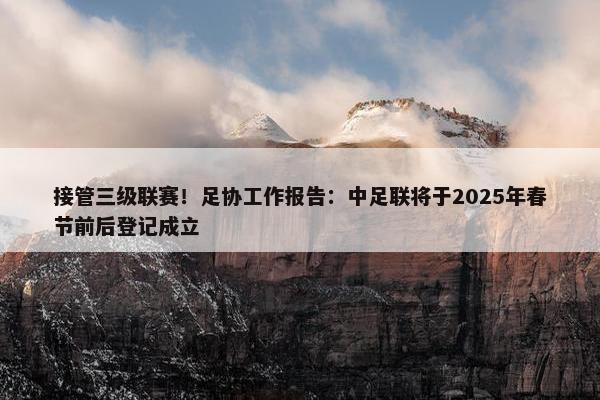 接管三级联赛！足协工作报告：中足联将于2025年春节前后登记成立