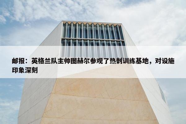 邮报：英格兰队主帅图赫尔参观了热刺训练基地，对设施印象深刻