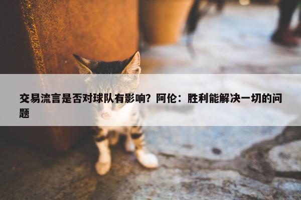 交易流言是否对球队有影响？阿伦：胜利能解决一切的问题