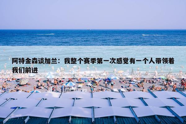 阿特金森谈加兰：我整个赛季第一次感觉有一个人带领着我们前进