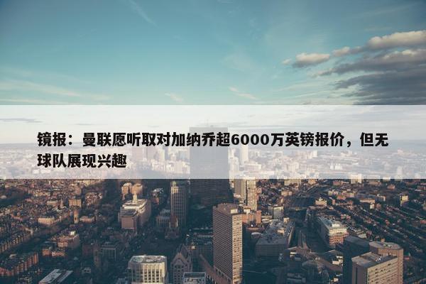 镜报：曼联愿听取对加纳乔超6000万英镑报价，但无球队展现兴趣