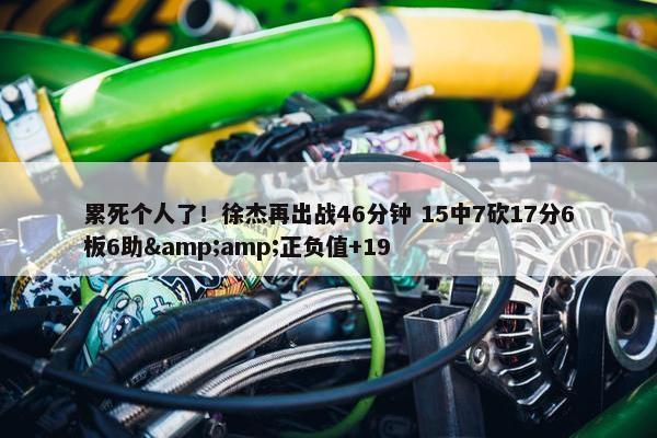 累死个人了！徐杰再出战46分钟 15中7砍17分6板6助&amp;正负值+19