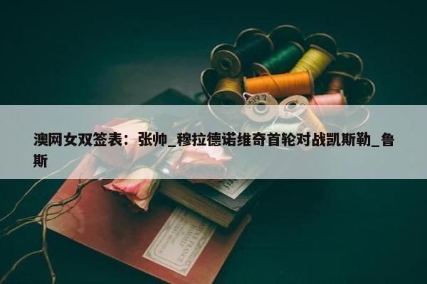 澳网女双签表：张帅_穆拉德诺维奇首轮对战凯斯勒_鲁斯