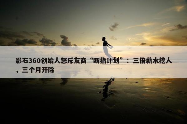 影石360创始人怒斥友商“断指计划”：三倍薪水挖人，三个月开除