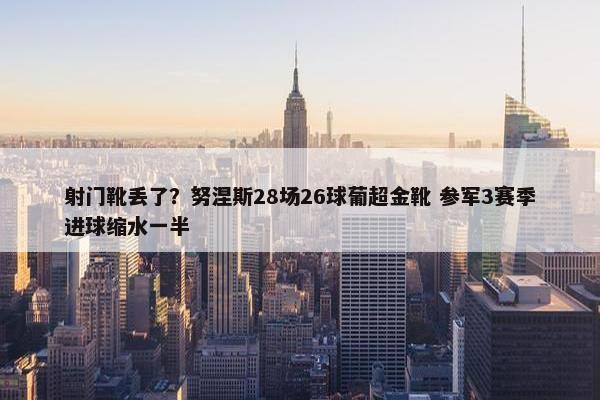 射门靴丢了？努涅斯28场26球葡超金靴 参军3赛季进球缩水一半