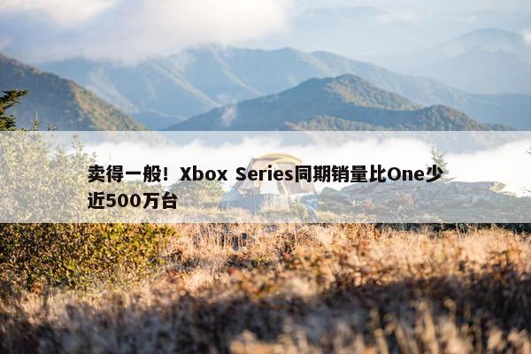 卖得一般！Xbox Series同期销量比One少近500万台