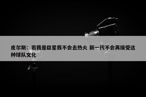 皮尔斯：若我是巨星我不会去热火 新一代不会再接受这种球队文化