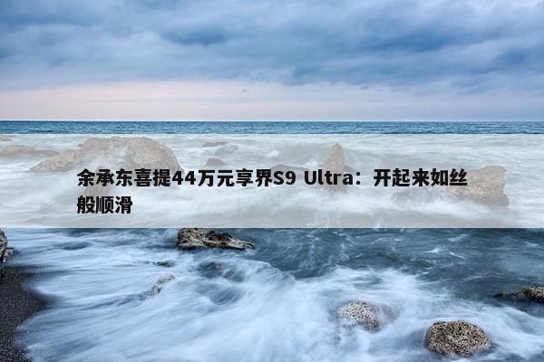 余承东喜提44万元享界S9 Ultra：开起来如丝般顺滑