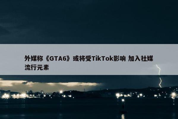 外媒称《GTA6》或将受TikTok影响 加入社媒流行元素