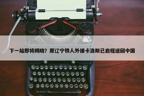 下一站即将揭晓？原辽宁铁人外援卡洛斯已启程返回中国