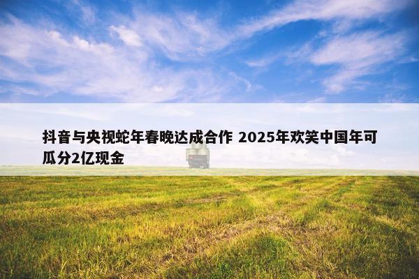 抖音与央视蛇年春晚达成合作 2025年欢笑中国年可瓜分2亿现金