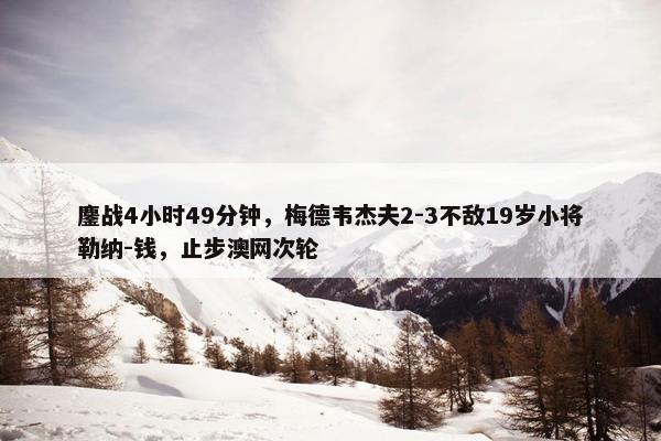 鏖战4小时49分钟，梅德韦杰夫2-3不敌19岁小将勒纳-钱，止步澳网次轮